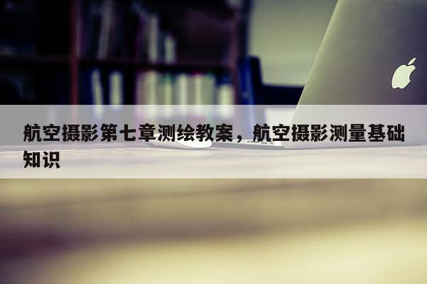 航空攝影第七章測繪教案，航空攝影測量基礎知識