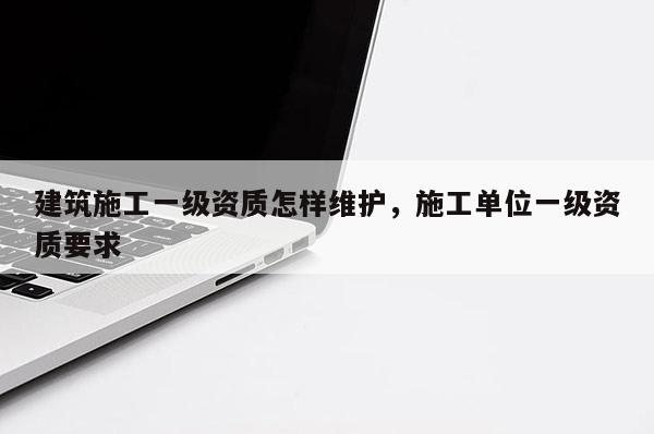 建筑施工一級資質怎樣維護，施工單位一級資質要求