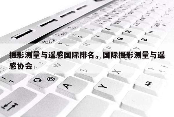 攝影測量與遙感國際排名，國際攝影測量與遙感協(xié)會