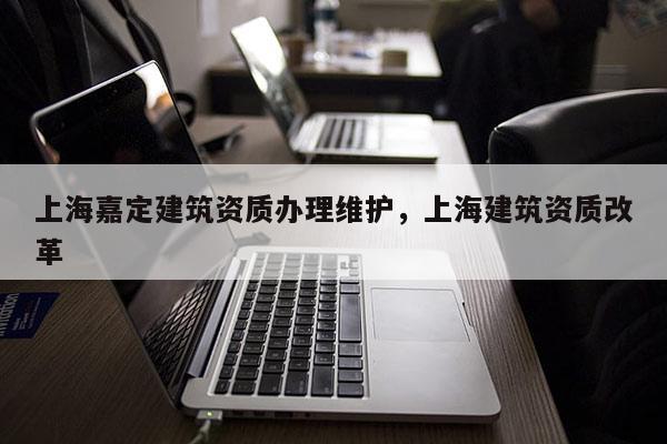 上海嘉定建筑資質(zhì)辦理維護(hù)，上海建筑資質(zhì)改革