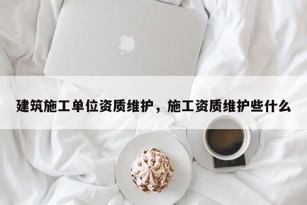 建筑施工單位資質(zhì)維護，施工資質(zhì)維護些什么