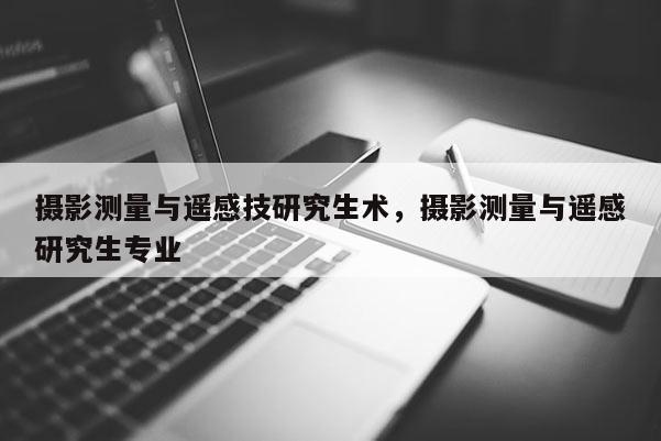 攝影測(cè)量與遙感技研究生術(shù)，攝影測(cè)量與遙感研究生專業(yè)