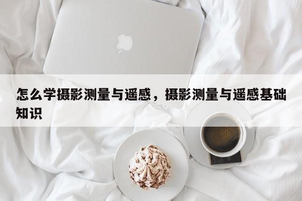 怎么學(xué)攝影測量與遙感，攝影測量與遙感基礎(chǔ)知識(shí)