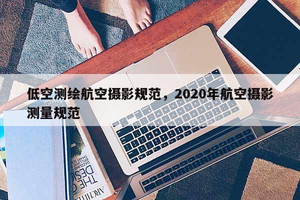 低空測繪航空攝影規范，2020年航空攝影測量規范