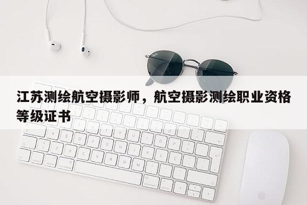江蘇測(cè)繪航空攝影師，航空攝影測(cè)繪職業(yè)資格等級(jí)證書(shū)