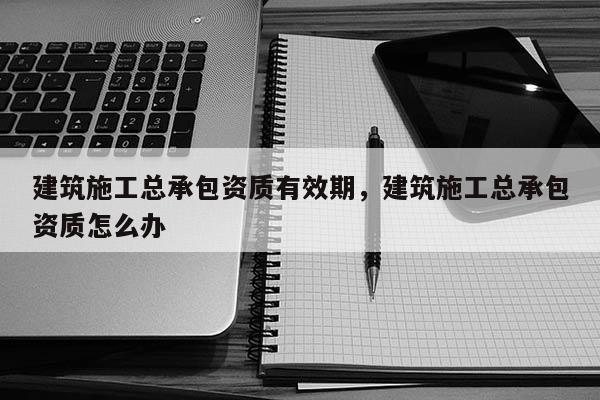 建筑施工總承包資質有效期，建筑施工總承包資質怎么辦