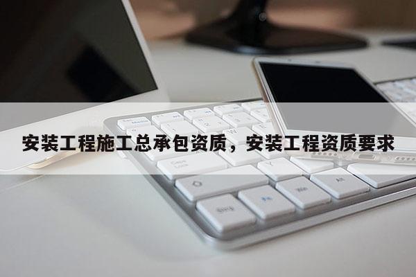 安裝工程施工總承包資質(zhì)，安裝工程資質(zhì)要求