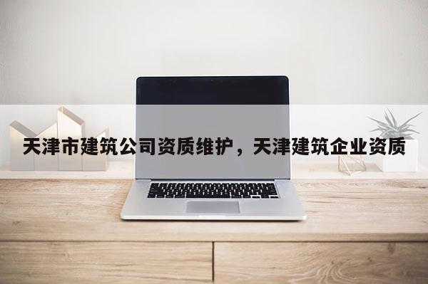 天津市建筑公司資質(zhì)維護(hù)，天津建筑企業(yè)資質(zhì)