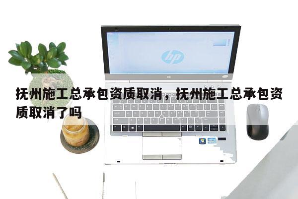 撫州施工總承包資質(zhì)取消，撫州施工總承包資質(zhì)取消了嗎