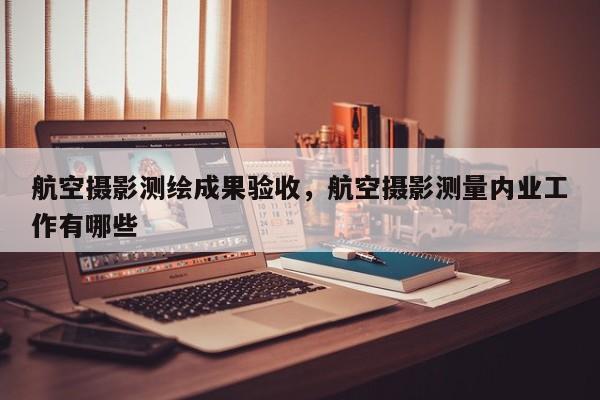 航空攝影測(cè)繪成果驗(yàn)收，航空攝影測(cè)量?jī)?nèi)業(yè)工作有哪些