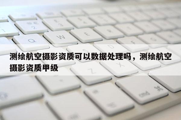 測繪航空攝影資質可以數(shù)據(jù)處理嗎，測繪航空攝影資質甲級