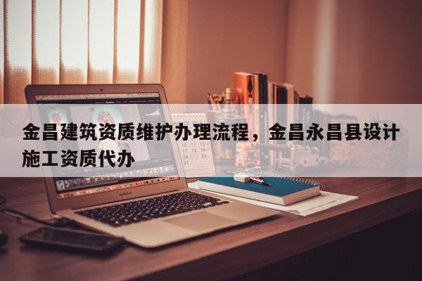 金昌建筑資質(zhì)維護辦理流程，金昌永昌縣設計施工資質(zhì)代辦