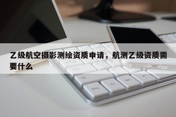 乙級航空攝影測繪資質申請，航測乙級資質需要什么