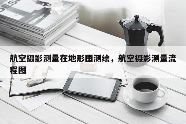 航空攝影測(cè)量在地形圖測(cè)繪，航空攝影測(cè)量流程圖