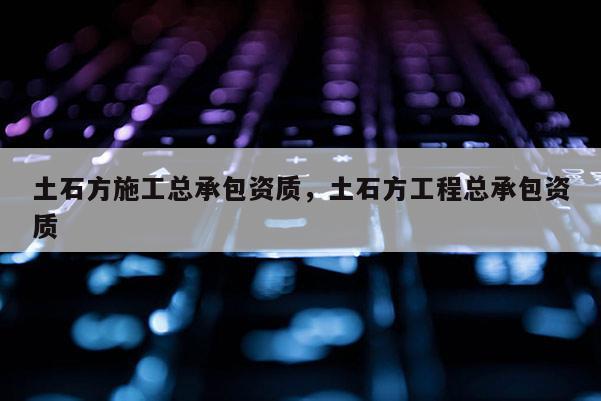 土石方施工總承包資質(zhì)，土石方工程總承包資質(zhì)