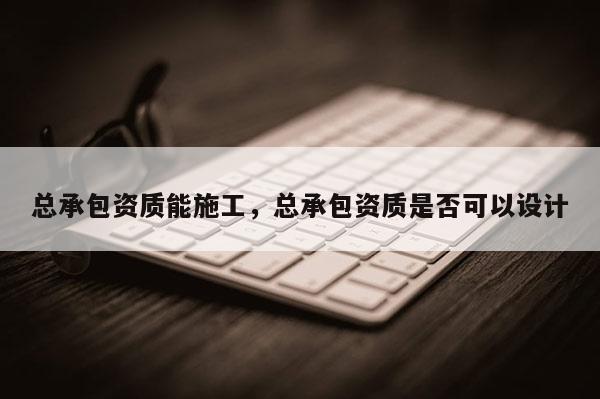 總承包資質能施工，總承包資質是否可以設計