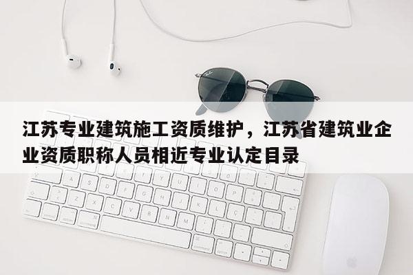 江蘇專業建筑施工資質維護，江蘇省建筑業企業資質職稱人員相近專業認定目錄