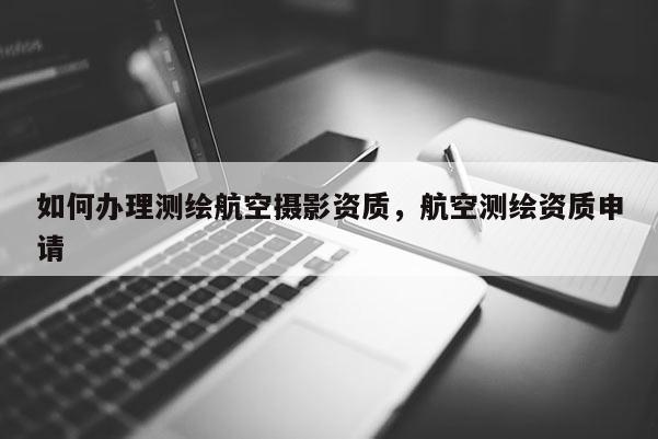 如何辦理測(cè)繪航空攝影資質(zhì)，航空測(cè)繪資質(zhì)申請(qǐng)