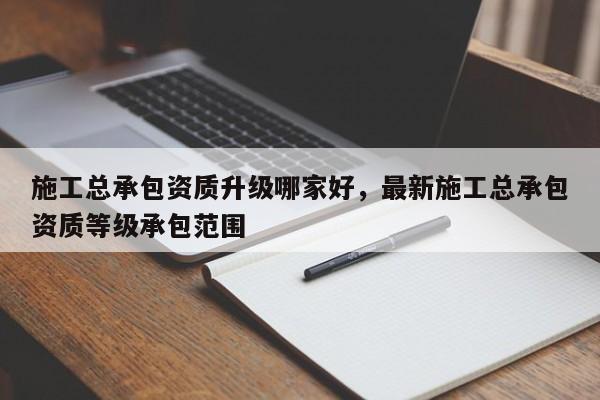 施工總承包資質(zhì)升級哪家好，最新施工總承包資質(zhì)等級承包范圍