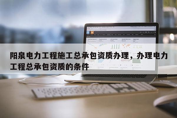 陽泉電力工程施工總承包資質(zhì)辦理，辦理電力工程總承包資質(zhì)的條件