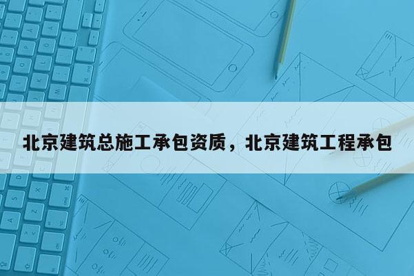 北京建筑總施工承包資質，北京建筑工程承包