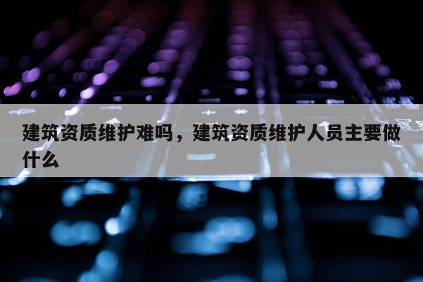 建筑資質維護難嗎，建筑資質維護人員主要做什么