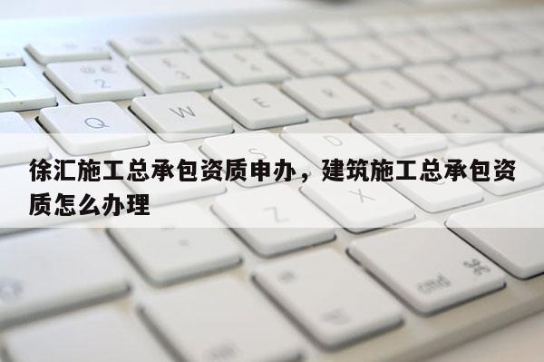 徐匯施工總承包資質(zhì)申辦，建筑施工總承包資質(zhì)怎么辦理