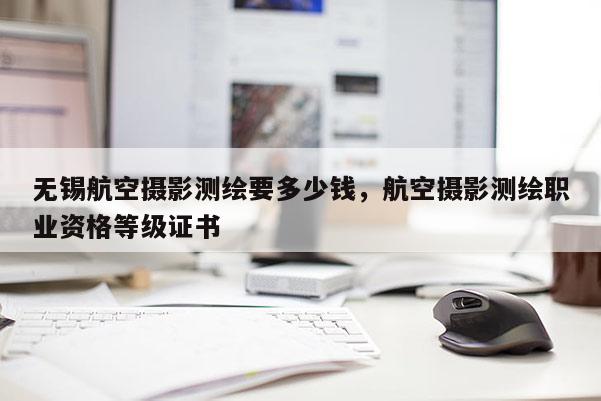 無錫航空攝影測繪要多少錢，航空攝影測繪職業(yè)資格等級證書