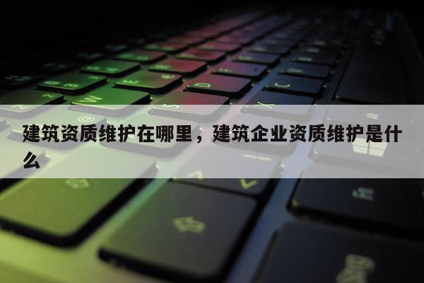 建筑資質(zhì)維護(hù)在哪里，建筑企業(yè)資質(zhì)維護(hù)是什么