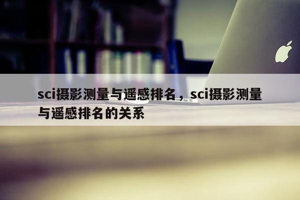 sci攝影測量與遙感排名，sci攝影測量與遙感排名的關系