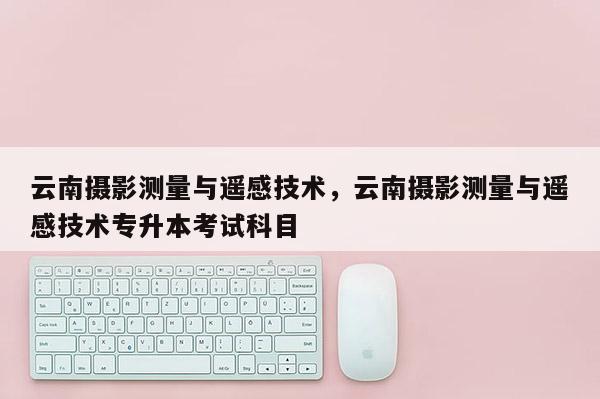 云南攝影測(cè)量與遙感技術(shù)，云南攝影測(cè)量與遙感技術(shù)專升本考試科目