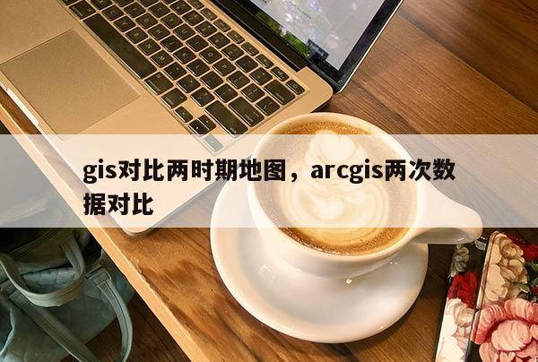 gis對(duì)比兩時(shí)期地圖，arcgis兩次數(shù)據(jù)對(duì)比