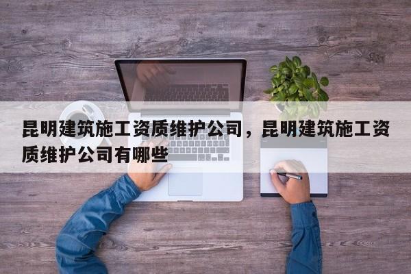 昆明建筑施工資質維護公司，昆明建筑施工資質維護公司有哪些