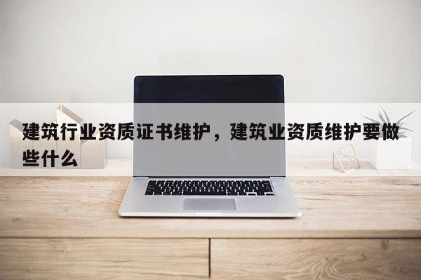 建筑行業(yè)資質(zhì)證書(shū)維護(hù)，建筑業(yè)資質(zhì)維護(hù)要做些什么