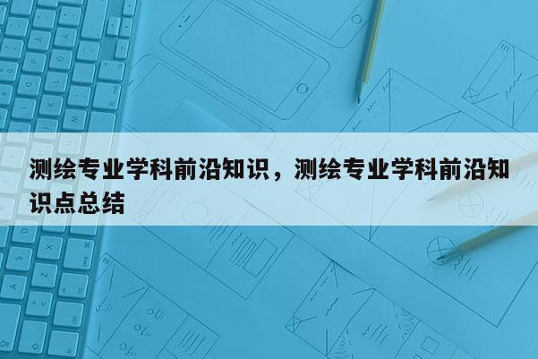 測繪專業(yè)學(xué)科前沿知識(shí)，測繪專業(yè)學(xué)科前沿知識(shí)點(diǎn)總結(jié)