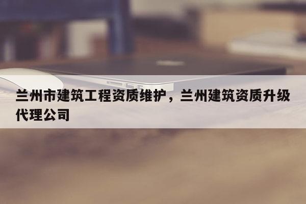 蘭州市建筑工程資質維護，蘭州建筑資質升級代理公司