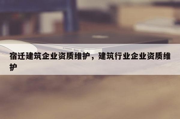 宿遷建筑企業資質維護，建筑行業企業資質維護