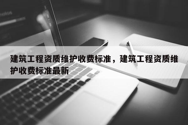 建筑工程資質(zhì)維護(hù)收費(fèi)標(biāo)準(zhǔn)，建筑工程資質(zhì)維護(hù)收費(fèi)標(biāo)準(zhǔn)最新