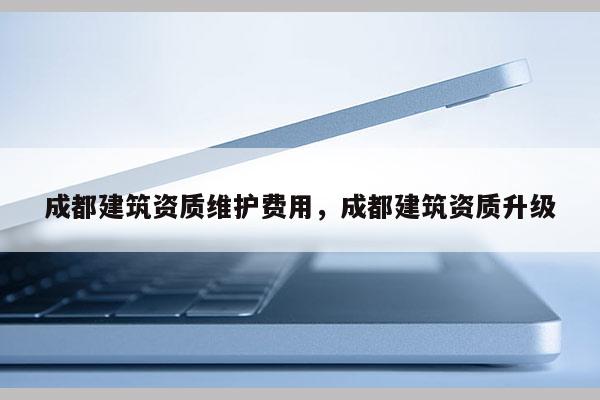 成都建筑資質(zhì)維護費用，成都建筑資質(zhì)升級