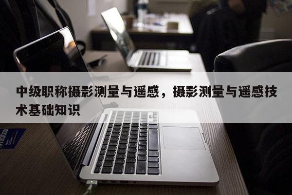 中級(jí)職稱攝影測(cè)量與遙感，攝影測(cè)量與遙感技術(shù)基礎(chǔ)知識(shí)