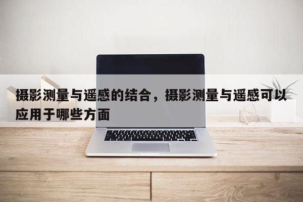 攝影測量與遙感的結(jié)合，攝影測量與遙感可以應(yīng)用于哪些方面
