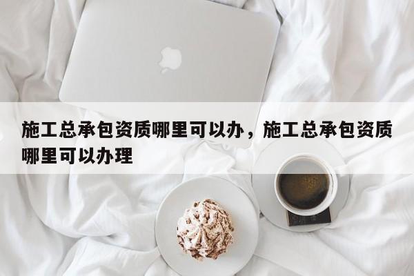 施工總承包資質(zhì)哪里可以辦，施工總承包資質(zhì)哪里可以辦理