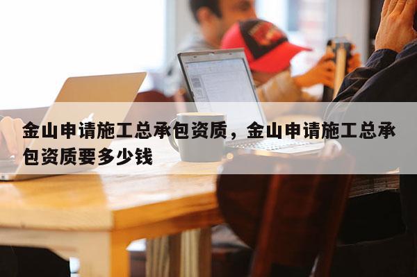 金山申請(qǐng)施工總承包資質(zhì)，金山申請(qǐng)施工總承包資質(zhì)要多少錢