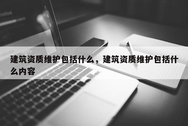 建筑資質(zhì)維護包括什么，建筑資質(zhì)維護包括什么內(nèi)容