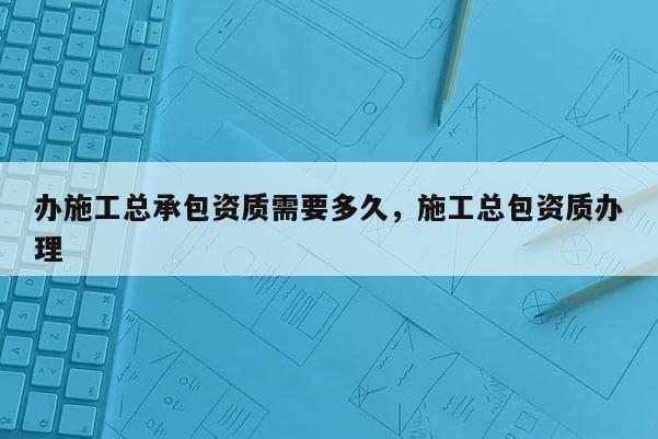 辦施工總承包資質需要多久，施工總包資質辦理