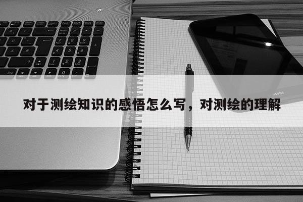 對于測繪知識的感悟怎么寫，對測繪的理解