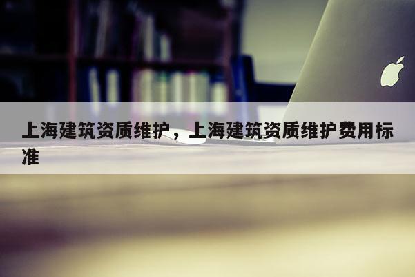 上海建筑資質(zhì)維護，上海建筑資質(zhì)維護費用標(biāo)準(zhǔn)