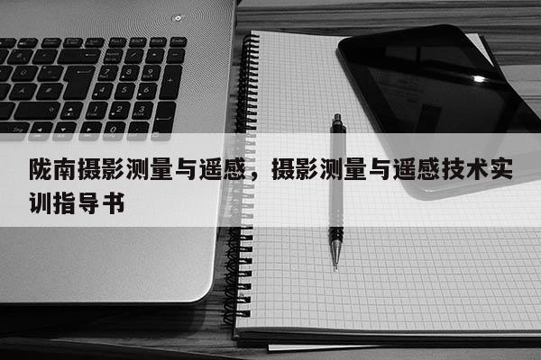 隴南攝影測(cè)量與遙感，攝影測(cè)量與遙感技術(shù)實(shí)訓(xùn)指導(dǎo)書