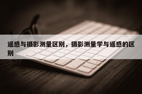 遙感與攝影測量區(qū)別，攝影測量學與遙感的區(qū)別