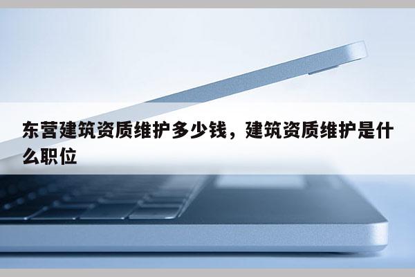 東營(yíng)建筑資質(zhì)維護(hù)多少錢，建筑資質(zhì)維護(hù)是什么職位